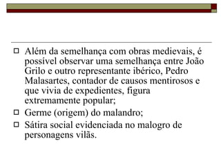 Além da semelhança com obras medievais, é possível observar uma semelhança entre João Grilo e outro representante ibérico, Pedro Malasartes, contador de causos mentirosos e que vivia de expedientes, figura extremamente popular; Germe (origem) do malandro; Sátira social evidenciada no malogro de personagens vilãs. 