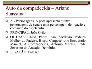 Auto da compadecida – Ariano Suassuna A - Personagens. A peça apresenta quinze personagens de cena e uma personagem de ligação e comando do espetáculo. PRINCIPAL: João Grilo OUTRAS: Chicó, Padre João, Sacristão, Padeiro, Mulher do Padeiro, Bispo, Cangaceiro, o Encourado, Manuel, A Compadecida, Antônio Morais, Frade, Severino do Aracaju, Demônio. LIGAÇÃO: Palhaço 