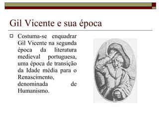 Gil Vicente e sua época Costuma-se enquadrar Gil Vicente na segunda época da literatura medieval portuguesa, uma época de transição da Idade média para o Renascimento, denominada de Humanismo. 