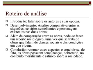 Roteiro de análise Introdução: falar sobre os autores e suas épocas.  Desenvolvimento: Análise comparativa entre as situações, cenários semelhantes e personagens existentes nas duas obras;  Além da comparação entre as obras, pode-se fazer um recorte sociológico, uma vez que se trata de obras que falam de classes sociais e das condições em que vivem. Conclusão: retomar esses aspectos e concluir se, de fato, as obras possuem semelhanças, sobretudo, no conteúdo moralizante e satírico sobre a sociedade. 