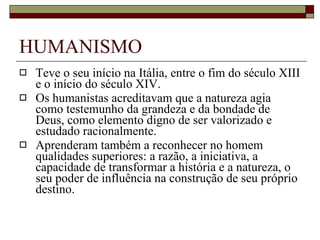 HUMANISMO Teve o seu início na Itália, entre o fim do século XIII e o início do século XIV. Os humanistas acreditavam que a natureza agia como testemunho da grandeza e da bondade de Deus, como elemento digno de ser valorizado e estudado racionalmente. Aprenderam também a reconhecer no homem qualidades superiores: a razão, a iniciativa, a capacidade de transformar a história e a natureza, o seu poder de influência na construção de seu próprio destino.  