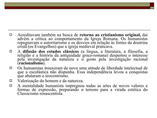 Acreditavam também na busca de  retorno ao cristianismo original,  daí advém a crítica ao comportamento da Igreja Romana. Os humanistas repugnavam o autoritarismo e os desvios em relação às fontes da doutrina cristã (os Evangelhos) que a igreja medieval praticava. A  difusão dos estudos clássicos  (a língua, a literatura, a filosofia, a religião e a história da antiguidade greco-romana) despertou o interesse pela investigação da natureza e o gosto pela investigação racional ( racionalismo ). Os humanistas trouxeram de novo uma atitude de liberdade intelectual de que a escolástica não dispunha. Essa independência levou a conquistas que abalaram o teocentrismo.  Valorização do homem e da natureza. A mentalidade humanista impregnou todas as artes de novos valores e formas de expressão, preparando o terreno para a virada estética do Classicismo renascentista. 