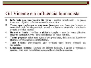 Gil Vicente e a influência humanista Influência das encarnações litúrgicas  – caráter moralizante – as peças tem como objetivo reformar os comportamentos Temas que exploram os costumes humanos  em fatos que buscam a conscientização da degeneração moral – o homem tomando consciência de seus defeitos morais. Humor e Ironia / crítica e ridicularização  – uso do lema clássico:  ridendo castigat mores  – rindo mudamos os maus hábitos. Teatro popular : feito para agradar aos populares, daí a musicalidade e o Humor, serem elementos importantes. Tipos Sociais:  personagens que revelam tipos muito comuns da sociedade. Linguagem híbrida:  Mistura do idioma lusitano, à época o português arcaico, com uma modalidade do castelhano, também arcaico. 