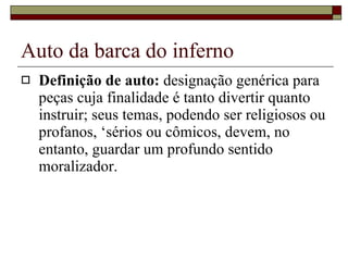 Auto da barca do inferno Definição de auto:  designação genérica para peças cuja finalidade é tanto divertir quanto instruir; seus temas, podendo ser religiosos ou profanos, ‘sérios ou cômicos, devem, no entanto, guardar um profundo sentido moralizador.  