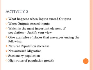 ACTIVITY 2 What happens when Inputs exceed Outputs When Outputs exceed inputs Which is the most important element of population – Justify your view Give examples of places that are experiencing the following: Natural Population decrease Net outward Migration Stationary population High rates of population growth 