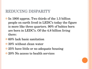 REDUCING DISPARITY In 1900 approx. Two thirds of the 1.5 billion people on earth lived in LEDC’s today the figure is more like three quarters. 90% of babies born are born in LEDC’s. Of the 4.8 billion living there: 60% lack basic sanitation 30% without clean water 25% have little or no adequate housing 20% No access to health services 