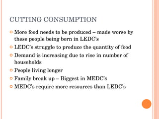 CUTTING CONSUMPTION More food needs to be produced – made worse by these people being born in LEDC’s LEDC’s struggle to produce the quantity of food Demand is increasing due to rise in number of households People living longer Family break up – Biggest in MEDC’s MEDC’s require more resources than LEDC’s 