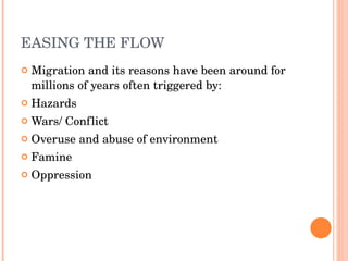 EASING THE FLOW Migration and its reasons have been around for millions of years often triggered by: Hazards Wars/ Conflict Overuse and abuse of environment Famine Oppression 