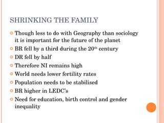 SHRINKING THE FAMILY Though less to do with Geography than sociology it is important for the future of the planet BR fell by a third during the 20 th  century DR fell by half Therefore NI remains high World needs lower fertility rates Population needs to be stabilised BR higher in LEDC’s Need for education, birth control and gender inequality 