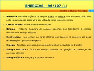 ENERGIAS – 96/107 (1)
                                                         Glossário de Educação Tecnológica   10


   Biomassa - matéria orgânica de origem animal ou vegetal que, de forma directa ou
    após transformação possa vir a ser utilizada como fonte de energia

   Carvão mineral - É um mineral combustível

   Dínamo - máquina geradora de corrente contínua que transforma a energia
    mecânica em energia eléctrica

   Electricidade - tem origem na carga eléctrica que aparece na natureza sob duas
    manifestações: positiva e negativa

   Energia - faculdade que possui um corpo de produzir actividade ou trabalho

   Energia eléctrica - forma de energia baseada na geração de diferenças de
    potencial eléctrico

   Energia eólica – energia que provém do vento
 