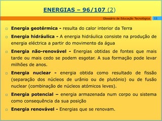 ENERGIAS – 96/107 (2)
                                             Glossário de Educação Tecnológica   11


   Energia geotérmica - resulta do calor interior da Terra
   Energia hidráulica - A energia hidráulica consiste na produção de
    energia eléctrica a partir do movimento da água
   Energia não-renovável - Energias obtidas de fontes que mais
    tarde ou mais cedo se podem esgotar. A sua formação pode levar
    milhões de anos.
   Energia nuclear - energia obtida como resultado de fissão
    (separação dos núcleos de urânio ou de plutónio) ou de fusão
    nuclear (combinação de núcleos atómicos leves).
   Energia potencial – energia armazenada num corpo ou sistema
    como consequência da sua posição
   Energia renovável - Energias que se renovam.
 