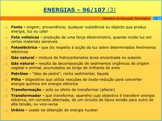 ENERGIAS – 96/107 (3)
                                                      Glossário de Educação Tecnológica   12


   Fonte - origem; proveniência; qualquer substância ou objecto que produz
    energia, luz ou calor
   Foto voltaicas - produção de uma força electromotriz, quando incide luz em
    certos materiais sensíveis
   Fotoeléctrica - que diz respeito à acção da luz sobre determinados fenómenos
    eléctricos
   Gás natural - mistura de hidrocarbonetos leves encontrada no subsolo
   Gás natural - resulta da decomposição de sedimentos orgânicos de origem
    vegetal e animal, acumulados ao longo de milhares de anos
   Petróleo - "óleo da pedra"; rocha sedimentar, líquida
   Pilha - dispositivo que utiliza reacções de óxido-redução para converter
    energia química em energia eléctrica
   Transformação - acto ou efeito de transformar (alterar)
   Transformador - que transforma; aparelho cujo objectivo é transferir energia
    eléctrica, em corrente alternada, de um circuito de baixa tensão para outro de
    alta tensão, ou vice-versa
   Urânio - usado na obtenção de energia nuclear
 