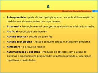 A
                                                  Glossário de Educação Tecnológica   15


   Antropometria - parte da antropologia que se ocupa da determinação de
    medidas nas diversas partes do corpo humano

   Artesanal - Produção manual de objectos realizados na oficina do artesão

   Artificial - produzido pelo homem

   Atitude técnica - atitude de quem faz

   Atitude tecnológica - Atitude de quem estuda e analisa um problema

   Atmosfera - o ar que se respira

   Automatização / robótica - Produção de objectos com a ajuda de
    sistemas e equipamentos programados resultando produtos / operações
    repetitivas e controladas.
 