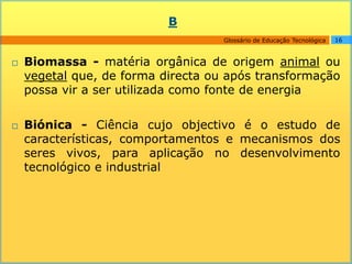 B
                                    Glossário de Educação Tecnológica   16



   Biomassa - matéria orgânica de origem animal ou
    vegetal que, de forma directa ou após transformação
    possa vir a ser utilizada como fonte de energia

   Biónica - Ciência cujo objectivo é o estudo de
    características, comportamentos e mecanismos dos
    seres vivos, para aplicação no desenvolvimento
    tecnológico e industrial
 