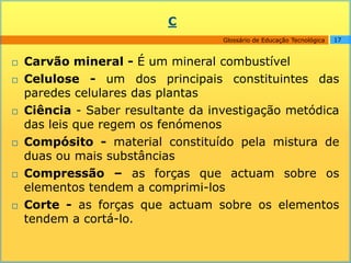 C
                                    Glossário de Educação Tecnológica   17



   Carvão mineral - É um mineral combustível
   Celulose - um dos principais constituintes das
    paredes celulares das plantas
   Ciência - Saber resultante da investigação metódica
    das leis que regem os fenómenos
   Compósito - material constituído pela mistura de
    duas ou mais substâncias
   Compressão – as forças que actuam sobre os
    elementos tendem a comprimi-los
   Corte - as forças que actuam sobre os elementos
    tendem a cortá-lo.
 