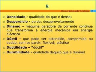 D
                                 Glossário de Educação Tecnológica   18



   Densidade - qualidade do que é denso;
   Desperdício - perda; desaproveitamento
   Dínamo - máquina geradora de corrente contínua
    que transforma a energia mecânica em energia
    eléctrica
   Dúctil - que pode ser estendido, comprimido ou
    batido, sem se partir; flexível; elástico
   Ductilidade – “dúctil”
   Durabilidade - qualidade daquilo que é durável
 