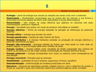 E
                                                            Glossário de Educação Tecnológica   19

   Ecologia - parte da biologia que estuda as relações dos seres vivos com o ambiente
   Elasticidade – flexibilidade; propriedade que os corpos têm de retomar a sua forma e
    dimensões primitivas depois de terem sido submetidos a forças deformadoras
   Electricidade - tem origem na carga eléctrica que aparece na natureza sob duas
    manifestações: positiva e negativa
   Energia - faculdade que possui um corpo de produzir actividade ou trabalho
   Energia eléctrica - forma de energia baseada na geração de diferenças de potencial
    eléctrico
   Energia eólica – energia que provém do vento
   Energia geotérmica - resulta do calor interior da Terra
   Energia hidráulica - A energia hidráulica consiste na produção de energia eléctrica a
    partir do movimento da água
   Energia não-renovável - Energias obtidas de fontes que mais tarde ou mais cedo se
    podem esgotar. A sua formação pode levar milhões de anos.
   Energia nuclear - energia obtida como resultado de fissão (separação dos núcleos de
    urânio ou de plutónio) ou de fusão nuclear (combinação de núcleos atómicos leves).
   Energia potencial – energia armazenada num corpo ou sistema como consequência da
    sua posição
   Energia renovável - Energias que se renovam.
   Estabilidade - qualidade do que é estável; segurança; firmeza; equilíbrio
   Estandardização - Uniformização de modelos produzidos em série
   Estrutura - Conjunto de elementos simples, ligados entre si, com o objectivo de resistir a
    forças ou suportar o peso dos materiais; aquilo que sustenta alguma coisa; armação
 