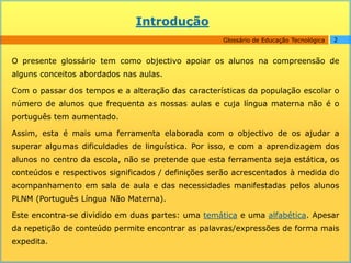 Introdução
                                                    Glossário de Educação Tecnológica   2


O presente glossário tem como objectivo apoiar os alunos na compreensão de
alguns conceitos abordados nas aulas.

Com o passar dos tempos e a alteração das características da população escolar o
número de alunos que frequenta as nossas aulas e cuja língua materna não é o
português tem aumentado.

Assim, esta é mais uma ferramenta elaborada com o objectivo de os ajudar a
superar algumas dificuldades de linguística. Por isso, e com a aprendizagem dos
alunos no centro da escola, não se pretende que esta ferramenta seja estática, os
conteúdos e respectivos significados / definições serão acrescentados à medida do
acompanhamento em sala de aula e das necessidades manifestadas pelos alunos
PLNM (Português Língua Não Materna).

Este encontra-se dividido em duas partes: uma temática e uma alfabética. Apesar
da repetição de conteúdo permite encontrar as palavras/expressões de forma mais
expedita.
 