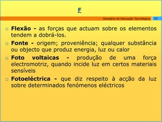F
                                    Glossário de Educação Tecnológica   20



   Flexão - as forças que actuam sobre os elementos
    tendem a dobrá-los.
   Fonte - origem; proveniência; qualquer substância
    ou objecto que produz energia, luz ou calor
   Foto voltaicas - produção de uma força
    electromotriz, quando incide luz em certos materiais
    sensíveis
   Fotoeléctrica - que diz respeito à acção da luz
    sobre determinados fenómenos eléctricos
 