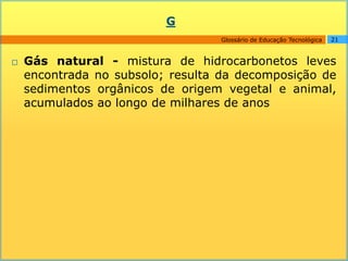 G
                                  Glossário de Educação Tecnológica   21



   Gás natural - mistura de hidrocarbonetos leves
    encontrada no subsolo; resulta da decomposição de
    sedimentos orgânicos de origem vegetal e animal,
    acumulados ao longo de milhares de anos
 