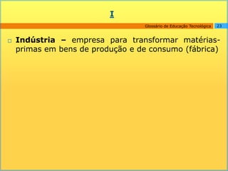 I
                                  Glossário de Educação Tecnológica   23



   Indústria – empresa para transformar matérias-
    primas em bens de produção e de consumo (fábrica)
 
