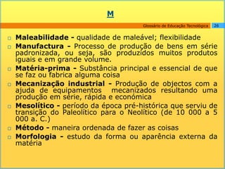 M
                                        Glossário de Educação Tecnológica   26


   Maleabilidade - qualidade de maleável; flexibilidade
   Manufactura - Processo de produção de bens em série
    padronizada, ou seja, são produzidos muitos produtos
    iguais e em grande volume.
   Matéria-prima - Substância principal e essencial de que
    se faz ou fabrica alguma coisa
   Mecanização industrial - Produção de objectos com a
    ajuda de equipamentos mecanizados resultando uma
    produção em série, rápida e económica
   Mesolítico - período da época pré-histórica que serviu de
    transição do Paleolítico para o Neolítico (de 10 000 a 5
    000 a. C.)
   Método - maneira ordenada de fazer as coisas
   Morfologia - estudo da forma ou aparência externa da
    matéria
 