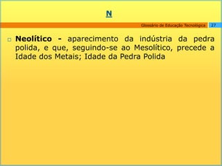 N
                                    Glossário de Educação Tecnológica   27



   Neolítico - aparecimento da indústria da pedra
    polida, e que, seguindo-se ao Mesolítico, precede a
    Idade dos Metais; Idade da Pedra Polida
 