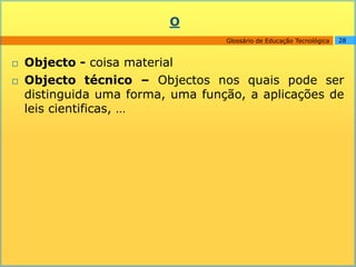 O
                                   Glossário de Educação Tecnológica   28



   Objecto - coisa material
   Objecto técnico – Objectos nos quais pode ser
    distinguida uma forma, uma função, a aplicações de
    leis cientificas, …
 