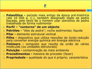 P
                                        Glossário de Educação Tecnológica   29


   Paleolítico - período mais antigo da época pré-histórica
    (até 10 000 a. C.), também designado idade da pedra
    lascada, pelo facto de o homem usar utensílios de pedra
    trabalhada de forma rudimentar
   Perfil – “contorno” de um objecto
   Petróleo - "óleo da pedra"; rocha sedimentar, líquida
   Pilar - elemento estrutural vertical
   Pilha - dispositivo que utiliza reacções de óxido-redução
    para converter energia química em energia eléctrica
   Polímero - composto que resulta da união de várias
    moléculas (ou unidades estruturais)
   Poluição - contaminação do meio ambiente
   Procedimentos - maneira de proceder (fazer)
   Propriedade - qualidade do que é próprio; característica
 