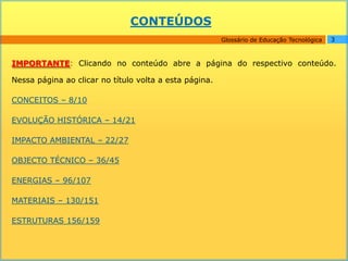 CONTEÚDOS
                                                        Glossário de Educação Tecnológica   3



IMPORTANTE: Clicando no conteúdo abre a página do respectivo conteúdo.

Nessa página ao clicar no título volta a esta página.

CONCEITOS – 8/10

EVOLUÇÃO HISTÓRICA – 14/21

IMPACTO AMBIENTAL – 22/27

OBJECTO TÉCNICO – 36/45

ENERGIAS – 96/107

MATERIAIS – 130/151

ESTRUTURAS 156/159
 