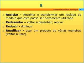 R
                                 Glossário de Educação Tecnológica   31



   Reciclar - Recolher e transformar um resíduo de
    modo a que este possa ser novamente utilizado
   Redesenho – voltar a desenhar; recriar
   Reduzir - diminuir
   Reutilizar - usar um produto de várias maneiras
    (voltar a usar)
 