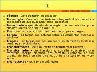 T
                                         Glossário de Educação Tecnológica   33


   Técnica - Acto de fazer, de executar
   Tecnologia - Conjunto dos instrumentos, métodos e processos
    específicos de qualquer arte, ofício ou técnica
   Tenacidade - quantidade de energia que um material pode
    absorver antes de atingir a ruptura
   Tirante - corda ou correia para prender ou puxar cargas
   Torção - as forças que actuam sobre os elementos tendem a
    torcê-los.
   Tracção - as forças que actuam sobre os elementos tendem a
    puxá-los (traccioná-los).
   Transformação - acto ou efeito de transformar (alterar)
   Transformador - que transforma; aparelho cujo objectivo é
    transferir energia eléctrica, em corrente alternada, de um
    circuito de baixa tensão para outro de alta tensão, ou vice-
    versa
   Triangulação - divisão em triângulos
 