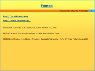 Fontes
                                                                        Glossário de Educação Tecnológica    38


http://pt.wikipedia.org

http://www.infopedia.pt/


CARNEIRO, Humberto, et al. Tecno para jovens. Edições Asa, 2006


FALEIRO, A. et al, Educação Tecnológica – 7|8|9., Porto Editora, 2008


RIBEIRO, A. Mendes, et al. Ideias e Projectos - Educação Tecnológica - 7.º e 8.º Anos, Porto Editora, 2008
 