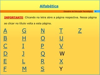 Alfabética
                                           Glossário de Educação Tecnológica   4


IMPORTANTE: Clicando na letra abre a página respectiva. Nessa página

ao clicar no título volta a esta página.


A              G              N            T               Z
B              H              O            U
C              I              P            V
D              J              Q            W
E              L              R            X
F              M              S            Y
 