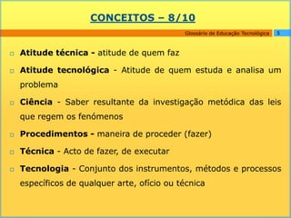 CONCEITOS – 8/10
                                             Glossário de Educação Tecnológica   5



   Atitude técnica - atitude de quem faz

   Atitude tecnológica - Atitude de quem estuda e analisa um
    problema

   Ciência - Saber resultante da investigação metódica das leis
    que regem os fenómenos

   Procedimentos - maneira de proceder (fazer)

   Técnica - Acto de fazer, de executar

   Tecnologia - Conjunto dos instrumentos, métodos e processos
    específicos de qualquer arte, ofício ou técnica
 