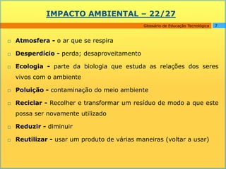 IMPACTO AMBIENTAL – 22/27
                                             Glossário de Educação Tecnológica   7



   Atmosfera - o ar que se respira

   Desperdício - perda; desaproveitamento

   Ecologia - parte da biologia que estuda as relações dos seres
    vivos com o ambiente

   Poluição - contaminação do meio ambiente

   Reciclar - Recolher e transformar um resíduo de modo a que este
    possa ser novamente utilizado

   Reduzir - diminuir

   Reutilizar - usar um produto de várias maneiras (voltar a usar)
 