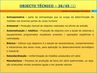 OBJECTO TÉCNICO – 36/45 (1)
                                                     Glossário de Educação Tecnológica   8


   Antropometria - parte da antropologia que se ocupa da determinação de
    medidas nas diversas partes do corpo humano

   Artesanal - Produção manual de objectos realizados na oficina do artesão

   Automatização / robótica - Produção de objectos com a ajuda de sistemas e
    equipamentos programados resultando produtos / operações repetitivas e
    controladas.

   Biónica - Ciência cujo objectivo é o estudo de características, comportamentos
    e mecanismos dos seres vivos, para aplicação no desenvolvimento tecnológico
    e industrial

   Estandardização - Uniformização de modelos produzidos em série

   Manufactura - Processo de produção de bens em série padronizada, ou seja,
    são produzidos muitos produtos iguais e em grande volume.
 