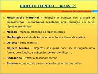 OBJECTO TÉCNICO – 36/45 (2)
                                                 Glossário de Educação Tecnológica   9



   Mecanização industrial - Produção de objectos com a ajuda de
    equipamentos     mecanizados resultando uma produção em série,
    rápida e económica

   Método - maneira ordenada de fazer as coisas

   Morfologia - estudo da forma ou aparência externa da matéria

   Objecto - coisa material

   Objecto técnico - Objectos nos quais pode ser distinguida uma
    forma, uma função, a aplicações de leis cientificas, …

   Redesenho – voltar a desenhar; recriar

   Sistema - conjunto de partes dependentes umas das outras
 