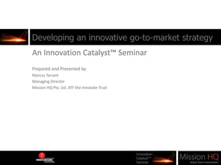 Developing an innovative go-to-market strategy An Innovation Catalyst™ Seminar Prepared and Presented by  Marcus Tarrant Managing Director Mission HQ Pty. Ltd. ATF the Innovate Trust 