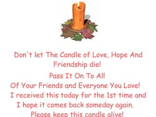 Don't let The Candle of Love, Hope And Friendship die !  Pass It On   To All  Of Your Friends and Everyone You Love !     I received this today for the 1st time and I hope it comes back someday again .     Please keep this candle alive !  