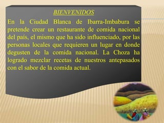 BIENVENIDOSEn la Ciudad Blanca de Ibarra-Imbabura se pretende crear un restaurante de comida nacional del país, el mismo que ha sido influenciado, por las personas locales que requieren un lugar en donde degusten de la comida nacional. La Choza ha logrado mezclar recetas de nuestros antepasados con el sabor de la comida actual. 