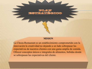 PLAN ESTRATÉGICOMISIONLa Choza-Restaurant es un establecimiento comprometido con la innovación la creatividad no dejando a un lado sobrepasar las expectativas de nuestros clientes con una gama amplia de comida. Ofrecer conceptos únicos e integrales de alimentos, bebidas donde se sobrepasan las expectativas del cliente.  