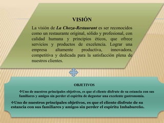 VISIÓNLa visión de La Choza-Restaurant es ser reconocidos como un restaurante original, sólido y profesional, con calidad humana y principios éticos, que ofrece servicios y productos de excelencia. Lograr una empresa altamente productiva, innovadora, competitiva y dedicada para la satisfacción plena de nuestros clientes. OBJETIVOSUno de nuestros principales objetivos, es que el cliente disfrute de su estancia con sus familiares y amigos sin perder el espíritu de degustar una excelente gastronomía.