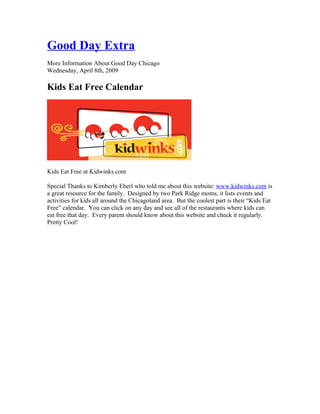 Good Day Extra
More Information About Good Day Chicago
Wednesday, April 8th, 2009

Kids Eat Free Calendar




Kids Eat Free at Kidwinks.com

Special Thanks to Kimberly Eberl who told me about this website: www.kidwinks.com is
a great resource for the family. Designed by two Park Ridge moms, it lists events and
activities for kids all around the Chicagoland area. But the coolest part is their “Kids Eat
Free” calendar. You can click on any day and see all of the restaurants where kids can
eat free that day. Every parent should know about this website and check it regularly.
Pretty Cool!
 