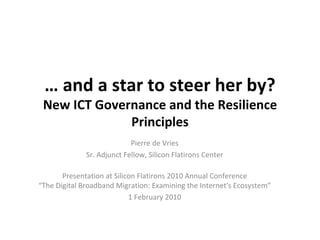 …  and a star to steer her by? New ICT Governance and the Resilience Principles Pierre de Vries Sr. Adjunct Fellow, Silicon Flatirons Center Presentation at Silicon Flatirons 2010 Annual Conference “The Digital Broadband Migration: Examining the Internet's Ecosystem” 1 February 2010 