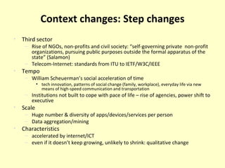 Context changes: Step changes Third sector Rise of NGOs, non-profits and civil society: “self-governing private  non-profit organizations, pursuing public purposes outside the formal apparatus of the state” (Salamon) Telecom-Internet: standards from ITU to IETF/W3C/IEEE Tempo William Scheuerman’s social acceleration of time tech innovation, patterns of social change (family, workplace), everyday life via new means of high-speed communication and transportation Institutions not built to cope with pace of life – rise of agencies, power shift to executive Scale Huge number & diversity of apps/devices/services per person Data aggregation/mining Characteristics accelerated by internet/ICT even if it doesn’t keep growing, unlikely to shrink: qualitative change 