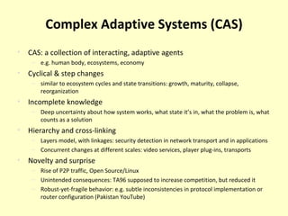 Complex Adaptive Systems (CAS) CAS: a collection of interacting, adaptive agents e.g. human body, ecosystems, economy Cyclical & step changes similar to ecosystem cycles and state transitions: growth, maturity, collapse, reorganization Incomplete knowledge Deep uncertainty about how system works, what state it’s in, what the problem is, what counts as a solution Hierarchy and cross-linking Layers model, with linkages: security detection in network transport and in applications Concurrent changes at different scales: video services, player plug-ins, transports Novelty and surprise Rise of P2P traffic, Open Source/Linux Unintended consequences: TA96 supposed to increase competition, but reduced it Robust-yet-fragile behavior: e.g. subtle inconsistencies in protocol implementation or router configuration (Pakistan YouTube) 