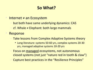 So What? Internet ≠ an Ecosystem but both have same underlying dynamics: CAS cf. Whale ≠ Elephant: both large mammals Response Take lessons from Complex Adaptive Systems theory Long literature: systems 50-60 yrs, complex systems 20-30 yrs, managed adaptive systems 10-20 yrs Focus on  managed  ecosystems, not autonomous closed systems (not just “nature red in tooth & claw”) Capture best practices in the “Resilience Principles” 