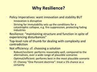 Why Resilience? Policy Imperatives: want innovation and stability BUT Innovation is disruptive Striving for immutability sets up the conditions for a catastrophic collapse, e.g. fire suppression, protecting fading industries Resilience: “maintaining structure and function in spite of experiencing disturbances” Top-level rule of thumb for dealing with complexity and contradiction Not efficiency: cf. choosing a solution Robust/resilient: performs reasonably well, compared to the alternatives, over a wide range of plausible scenarios Optimal/efficient: performs best in the most plausible scenario Cf. Cheney “One Percent doctrine”: treat a 1% chance as a certainty 