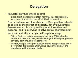 Delegation Regulator only has limited control close direct management often harmful, e.g. flood control, government-protected rates for intl call termination;  “ Harness discretion of local experts. M ost problems should be solved by the market and society, not by government. Government's role is to provide proper incentives and guidance, and to intervene to solve critical shortcomings.” Network neutrality example: self-regulatory orgs Silicon Flatirons network management (Aug 2008): develop norms and best practices, review net mgmt techniques, provide advisory opinions, enforce standards Verizon/Google TAGs (Jan 2010): develop best practices, act as a forum for dispute resolution, issue advisory opinions, and coordinate with standards bodies 